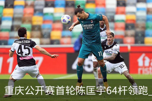 重庆公开赛首轮陈匡宇64杆领跑 周彦含并列第六